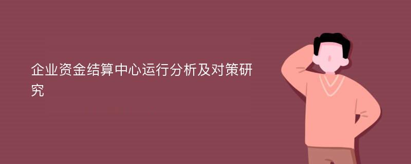 企业资金结算中心运行分析及对策研究