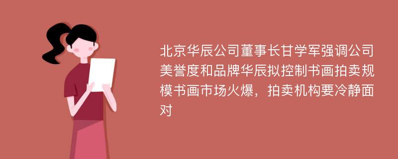 北京华辰公司董事长甘学军强调公司美誉度和品牌华辰拟控制书画拍卖规模书画市场火爆，拍卖机构要冷静面对