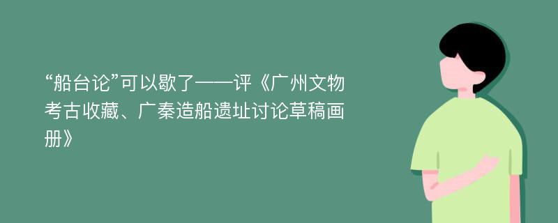 “船台论”可以歇了——评《广州文物考古收藏、广秦造船遗址讨论草稿画册》