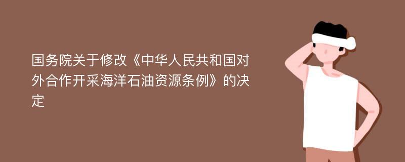 国务院关于修改《中华人民共和国对外合作开采海洋石油资源条例》的决定