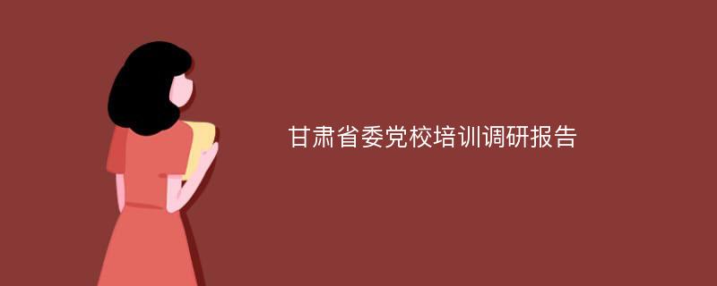 甘肃省委党校培训调研报告