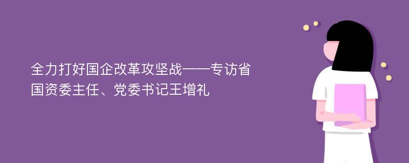 全力打好国企改革攻坚战——专访省国资委主任、党委书记王增礼