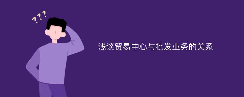 浅谈贸易中心与批发业务的关系