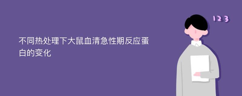 不同热处理下大鼠血清急性期反应蛋白的变化