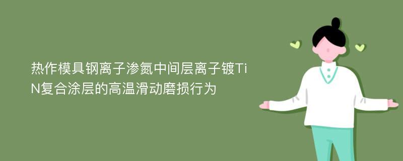 热作模具钢离子渗氮中间层离子镀TiN复合涂层的高温滑动磨损行为