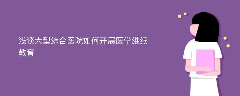 浅谈大型综合医院如何开展医学继续教育