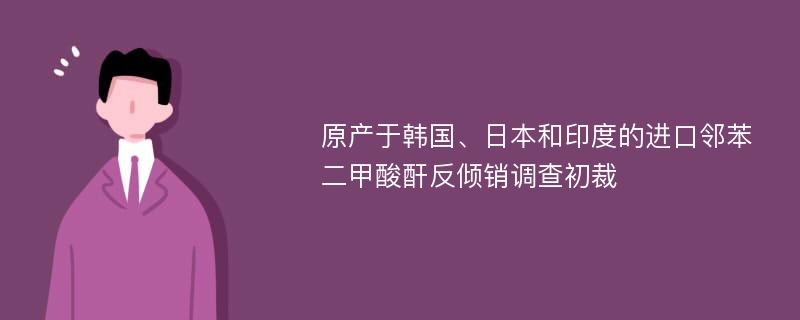 原产于韩国、日本和印度的进口邻苯二甲酸酐反倾销调查初裁